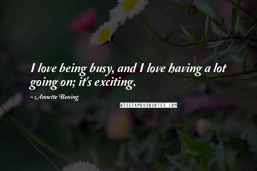 Annette Bening quotes: I love being busy, and I love having a lot going on; it's exciting.