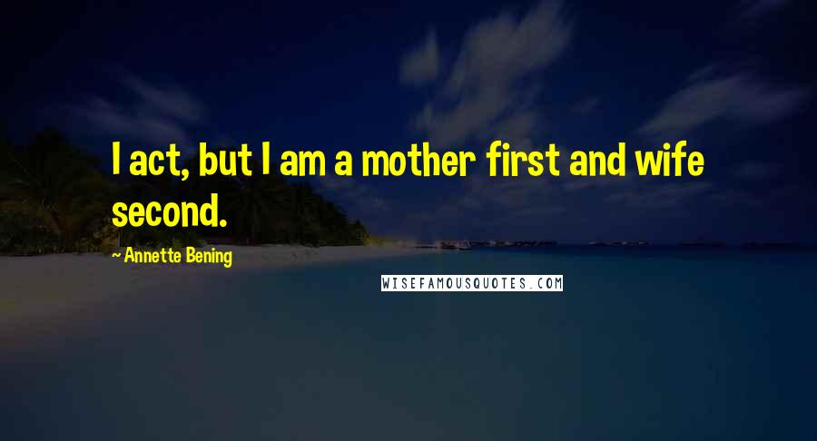 Annette Bening quotes: I act, but I am a mother first and wife second.