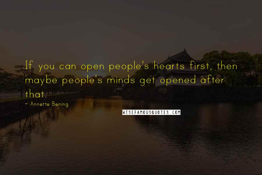 Annette Bening quotes: If you can open people's hearts first, then maybe people's minds get opened after that.