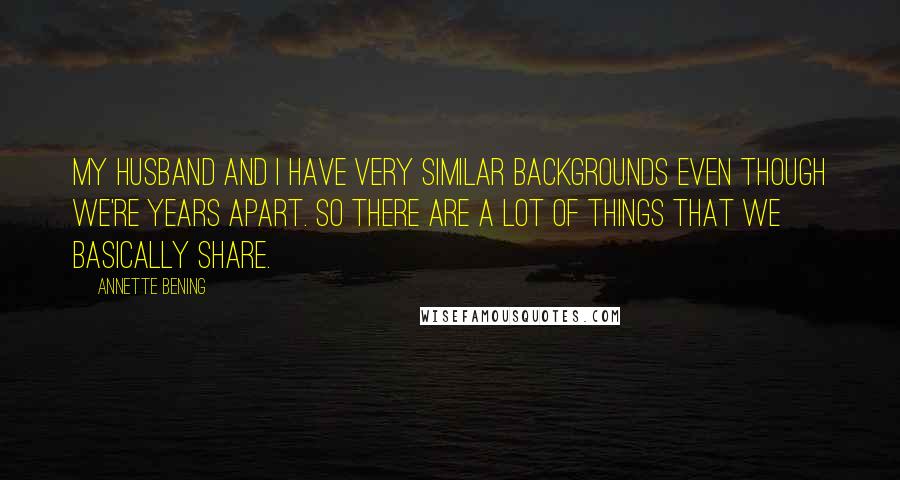 Annette Bening quotes: My husband and I have very similar backgrounds even though we're years apart. So there are a lot of things that we basically share.