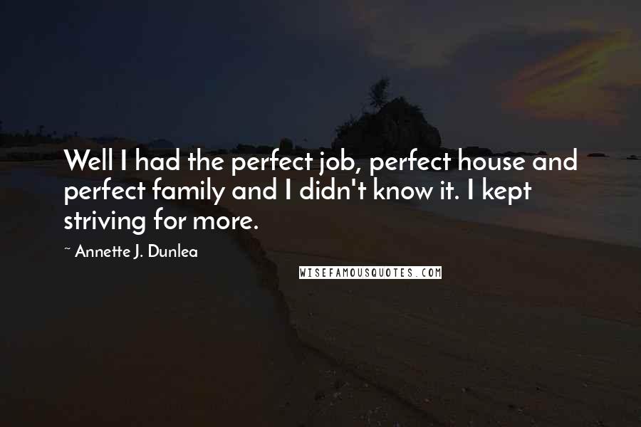 Annette J. Dunlea quotes: Well I had the perfect job, perfect house and perfect family and I didn't know it. I kept striving for more. Annette J. Dunlea quotes: Well I had the perfect job, perfect house and perfect family and I didn't know it. I kept striving for more.