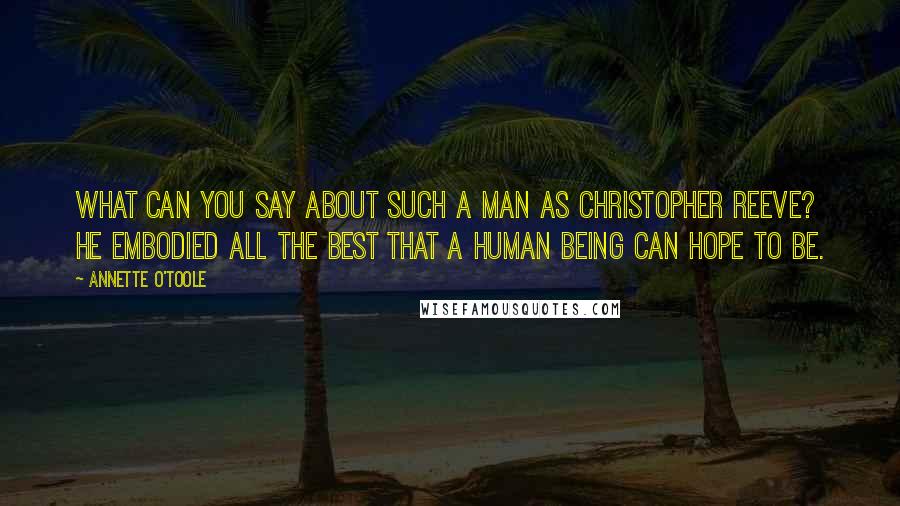 Annette O'Toole quotes: What can you say about such a man as Christopher Reeve? He embodied all the best that a human being can hope to be.