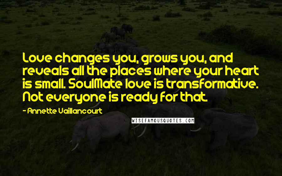 Annette Vaillancourt quotes: Love changes you, grows you, and reveals all the places where your heart is small. SoulMate love is transformative. Not everyone is ready for that. Annette Vaillancourt quotes: Love changes you, grows you, and reveals all the places where your heart is small. SoulMate love is transformative. Not everyone is ready for that.
