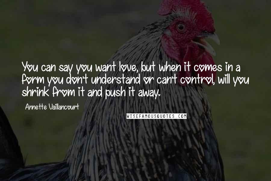 Annette Vaillancourt quotes: You can say you want love, but when it comes in a form you don't understand or can't control, will you shrink from it and push it away. Annette Vaillancourt quotes: You can say you want love, but when it comes in a form you don't understand or can't control, will you shrink from it and push it away.