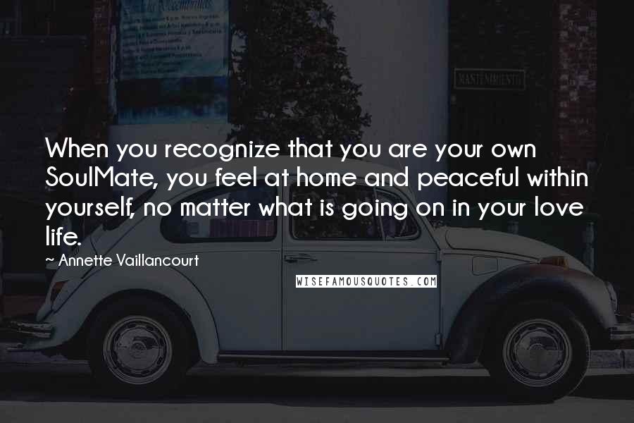 Annette Vaillancourt quotes: When you recognize that you are your own SoulMate, you feel at home and peaceful within yourself, no matter what is going on in your love life. Annette Vaillancourt quotes: When you recognize that you are your own SoulMate, you feel at home and peaceful within yourself, no matter what is going on in your love life.