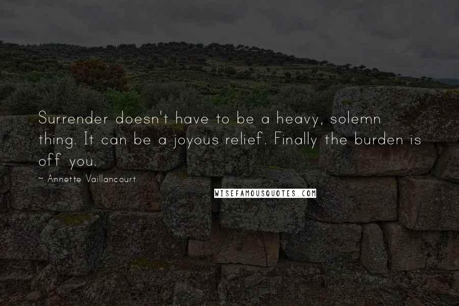 Annette Vaillancourt quotes: Surrender doesn't have to be a heavy, solemn thing. It can be a joyous relief. Finally the burden is off you. Annette Vaillancourt quotes: Surrender doesn't have to be a heavy, solemn thing. It can be a joyous relief. Finally the burden is off you.