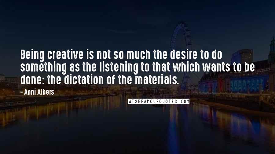 Anni Albers quotes: Being creative is not so much the desire to do something as the listening to that which wants to be done: the dictation of the materials. Anni Albers quotes: Being creative is not so much the desire to do something as the listening to that which wants to be done: the dictation of the materials.