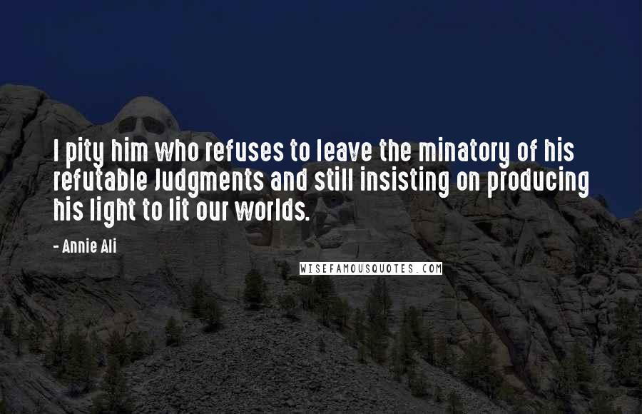 Annie Ali quotes: I pity him who refuses to leave the minatory of his refutable Judgments and still insisting on producing his light to lit our worlds.