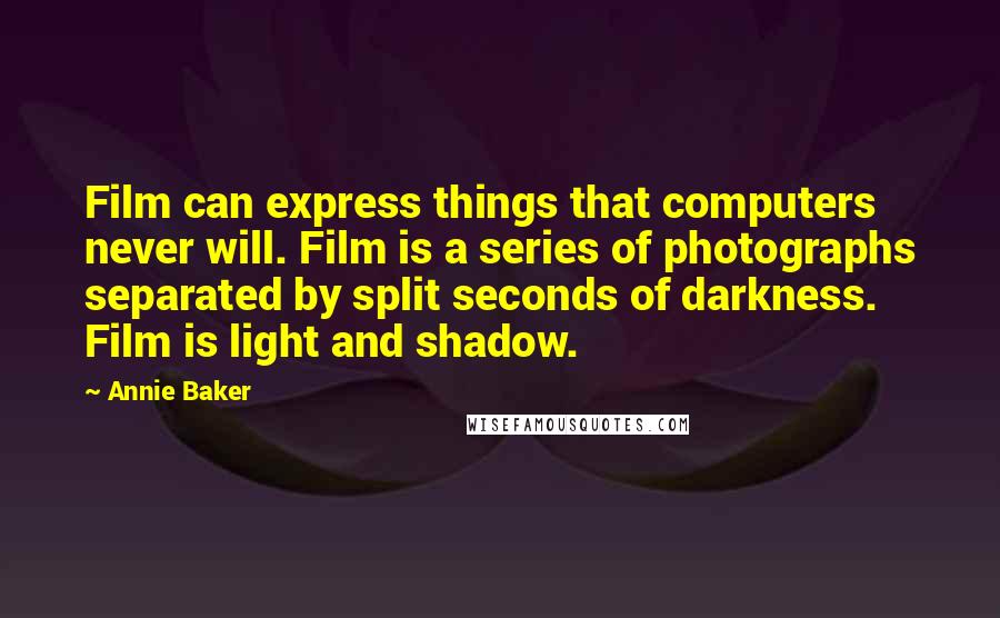 Annie Baker quotes: Film can express things that computers never will. Film is a series of photographs separated by split seconds of darkness. Film is light and shadow. Annie Baker quotes: Film can express things that computers never will. Film is a series of photographs separated by split seconds of darkness. Film is light and shadow.