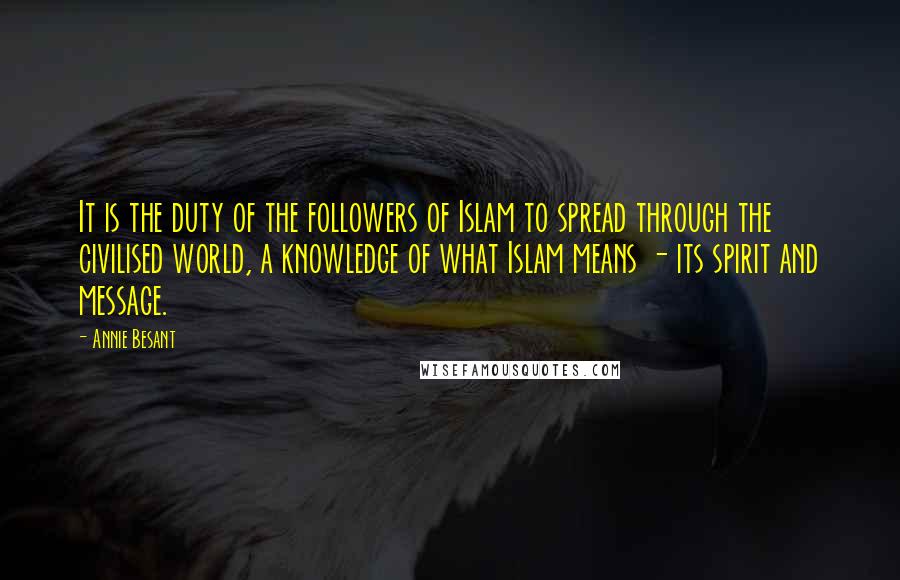 Annie Besant quotes: It is the duty of the followers of Islam to spread through the civilised world, a knowledge of what Islam means - its spirit and message. Annie Besant quotes: It is the duty of the followers of Islam to spread through the civilised world, a knowledge of what Islam means - its spirit and message.