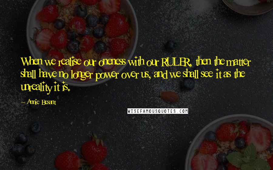 Annie Besant quotes: When we realise our oneness with our RULER, then the matter shall have no longer power over us, and we shall see it as the unreality it is.