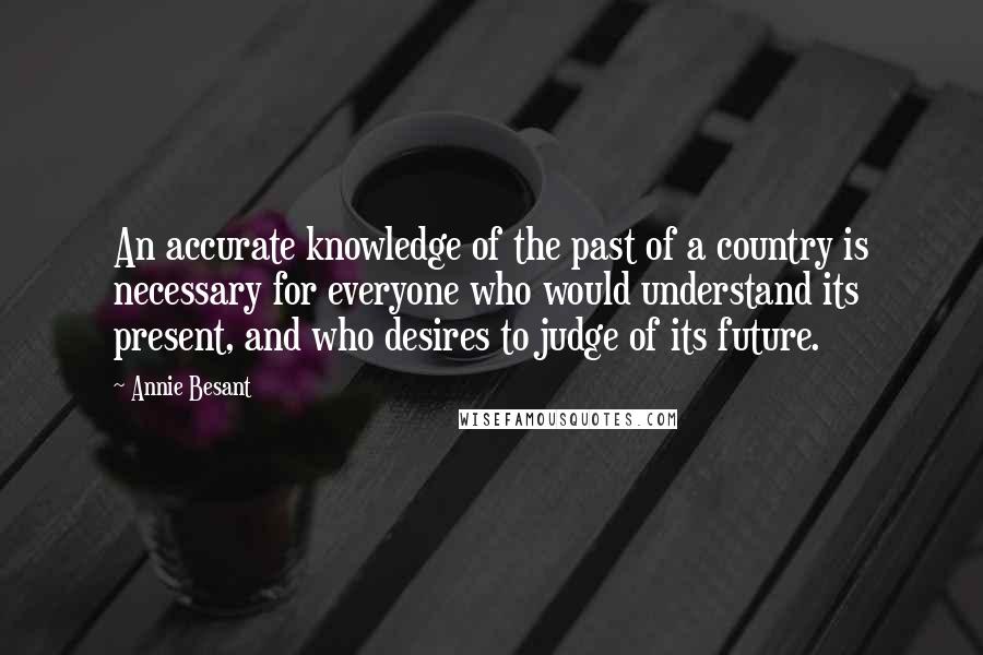 Annie Besant quotes: An accurate knowledge of the past of a country is necessary for everyone who would understand its present, and who desires to judge of its future. Annie Besant quotes: An accurate knowledge of the past of a country is necessary for everyone who would understand its present, and who desires to judge of its future.