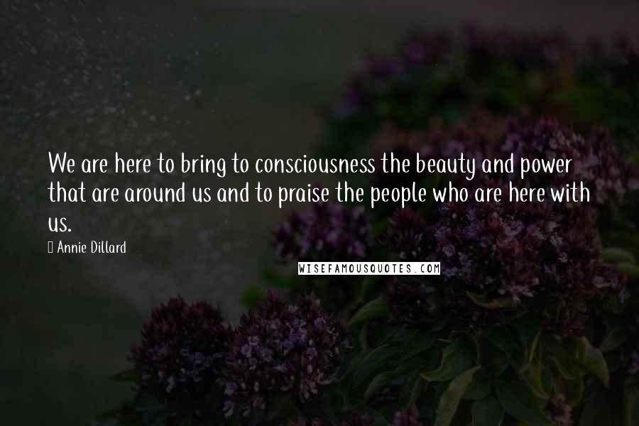 Annie Dillard quotes: We are here to bring to consciousness the beauty and power that are around us and to praise the people who are here with us. Annie Dillard quotes: We are here to bring to consciousness the beauty and power that are around us and to praise the people who are here with us.