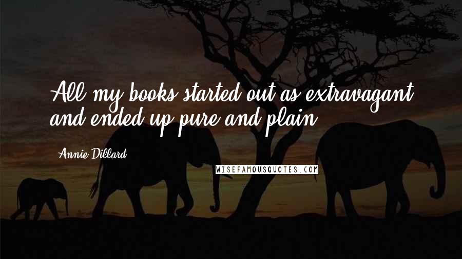 Annie Dillard quotes: All my books started out as extravagant and ended up pure and plain.