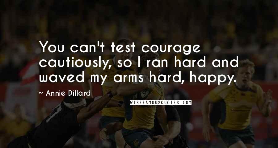 Annie Dillard quotes: You can't test courage cautiously, so I ran hard and waved my arms hard, happy.