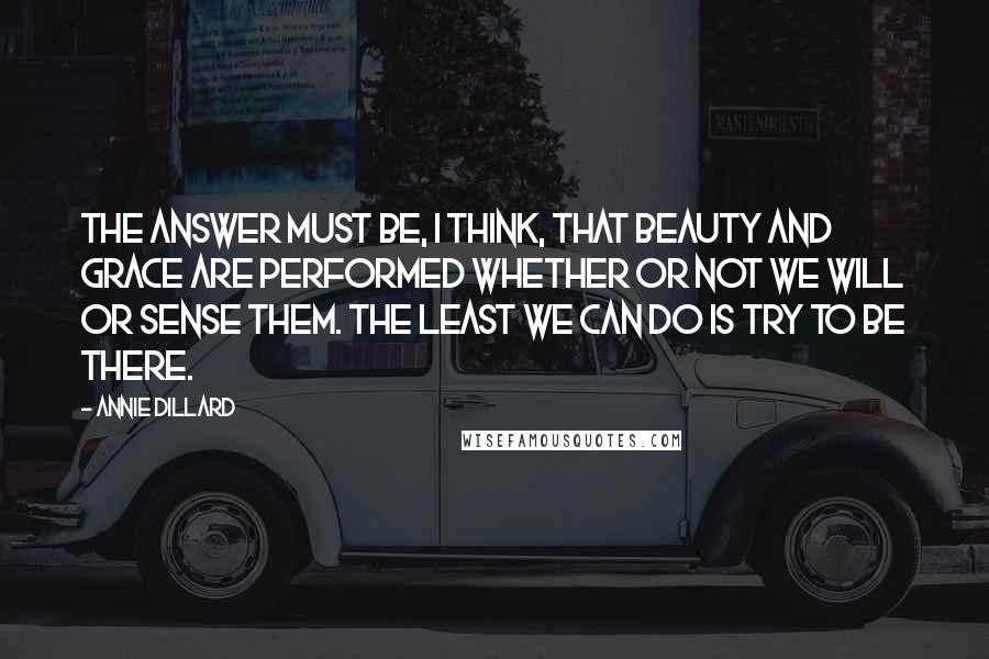 Annie Dillard quotes: The answer must be, I think, that beauty and grace are performed whether or not we will or sense them. The least we can do is try to be there. Annie Dillard quotes: The answer must be, I think, that beauty and grace are performed whether or not we will or sense them. The least we can do is try to be there.