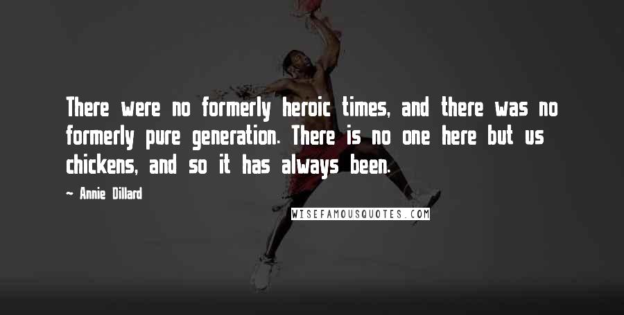 Annie Dillard quotes: There were no formerly heroic times, and there was no formerly pure generation. There is no one here but us chickens, and so it has always been.