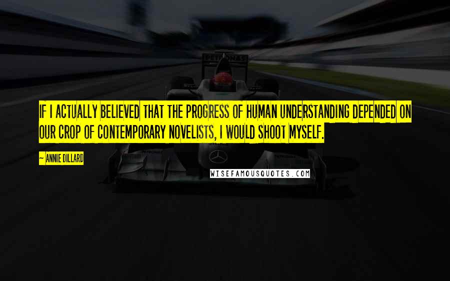 Annie Dillard quotes: If I actually believed that the progress of human understanding depended on our crop of contemporary novelists, I would shoot myself. Annie Dillard quotes: If I actually believed that the progress of human understanding depended on our crop of contemporary novelists, I would shoot myself.