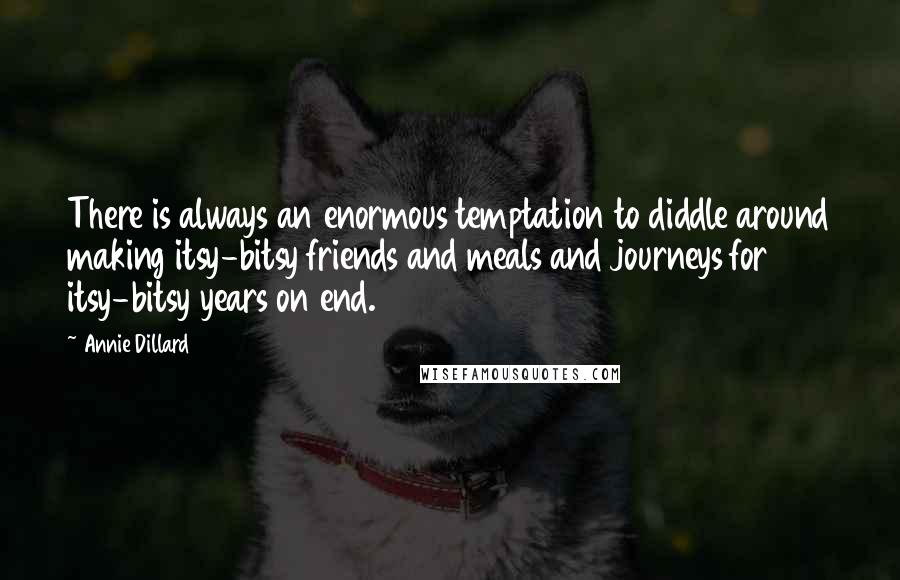 Annie Dillard quotes: There is always an enormous temptation to diddle around making itsy-bitsy friends and meals and journeys for itsy-bitsy years on end. Annie Dillard quotes: There is always an enormous temptation to diddle around making itsy-bitsy friends and meals and journeys for itsy-bitsy years on end.