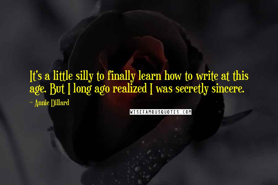 Annie Dillard quotes: It's a little silly to finally learn how to write at this age. But I long ago realized I was secretly sincere. Annie Dillard quotes: It's a little silly to finally learn how to write at this age. But I long ago realized I was secretly sincere.