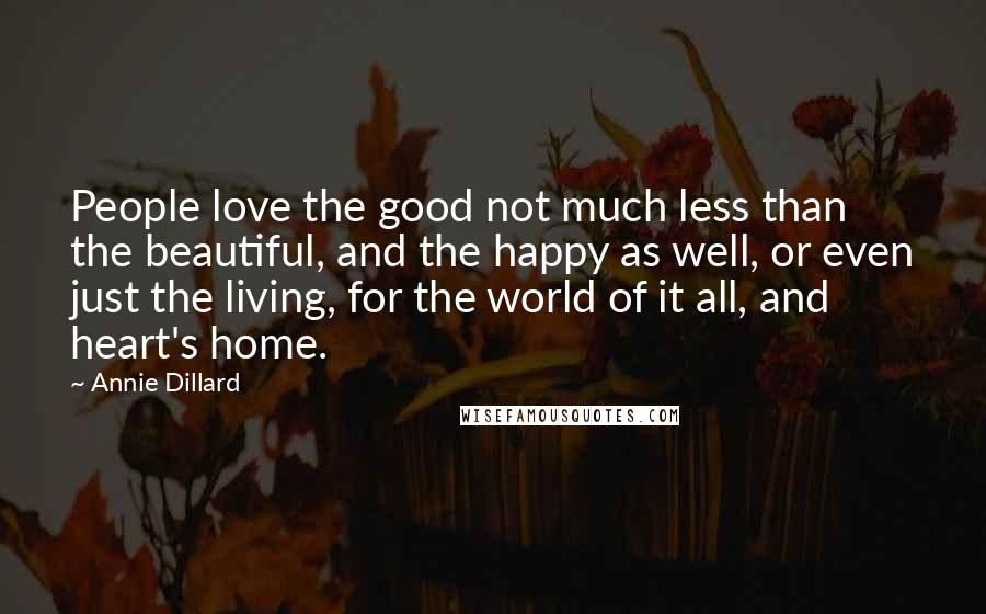 Annie Dillard quotes: People love the good not much less than the beautiful, and the happy as well, or even just the living, for the world of it all, and heart's home. Annie Dillard quotes: People love the good not much less than the beautiful, and the happy as well, or even just the living, for the world of it all, and heart's home.