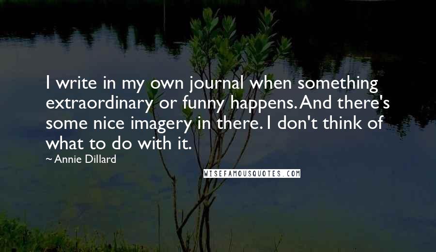 Annie Dillard quotes: I write in my own journal when something extraordinary or funny happens. And there's some nice imagery in there. I don't think of what to do with it. Annie Dillard quotes: I write in my own journal when something extraordinary or funny happens. And there's some nice imagery in there. I don't think of what to do with it.
