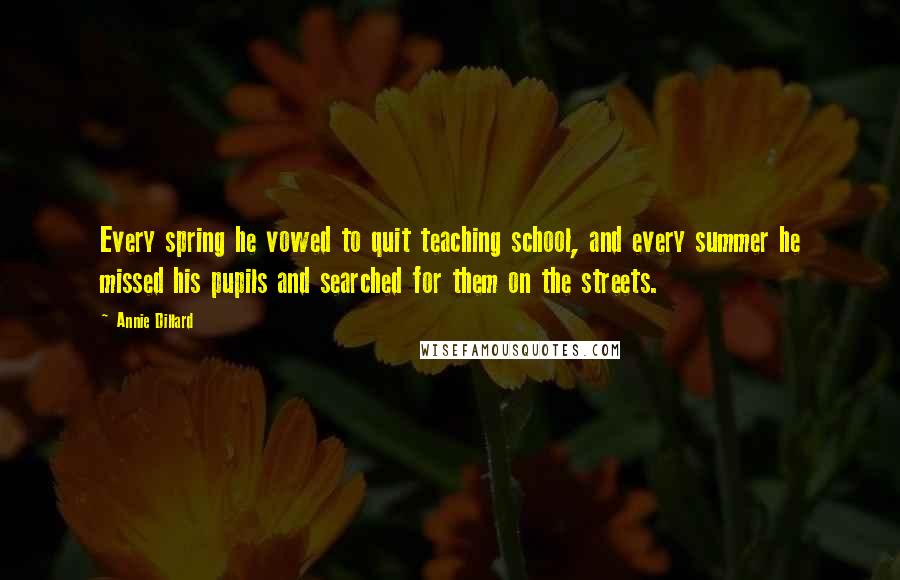 Annie Dillard quotes: Every spring he vowed to quit teaching school, and every summer he missed his pupils and searched for them on the streets.