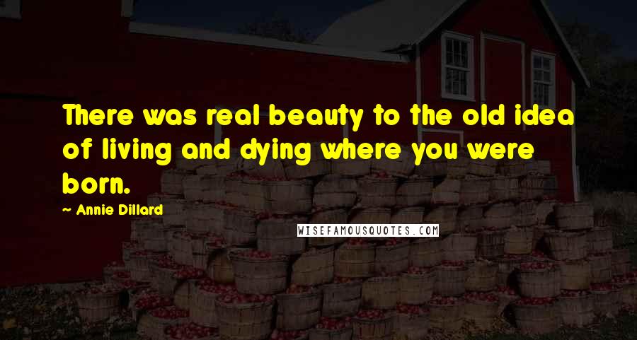 Annie Dillard quotes: There was real beauty to the old idea of living and dying where you were born.