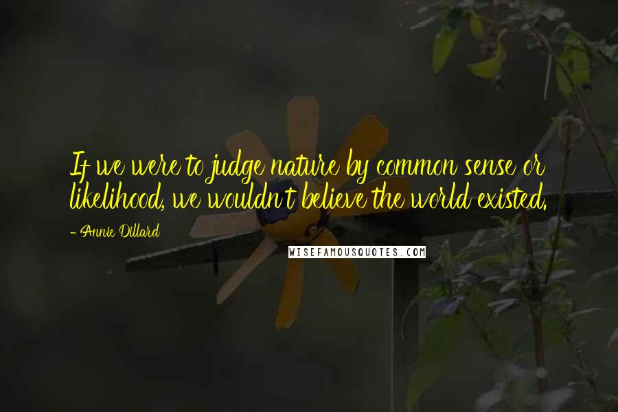 Annie Dillard quotes: If we were to judge nature by common sense or likelihood, we wouldn't believe the world existed.