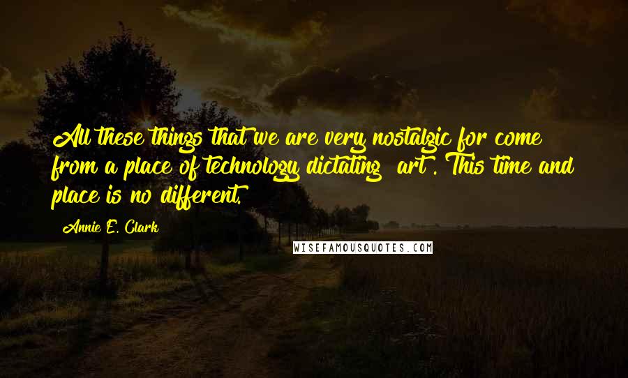 Annie E. Clark quotes: All these things that we are very nostalgic for come from a place of technology dictating [art]. This time and place is no different.