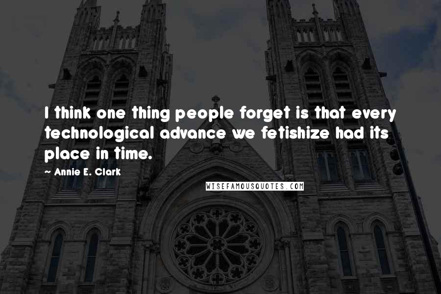 Annie E. Clark quotes: I think one thing people forget is that every technological advance we fetishize had its place in time.