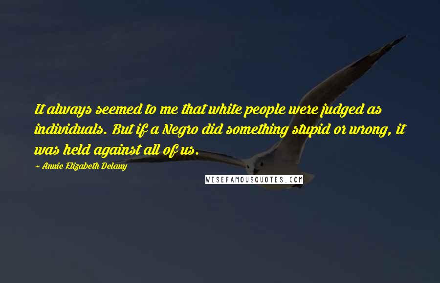 Annie Elizabeth Delany quotes: It always seemed to me that white people were judged as individuals. But if a Negro did something stupid or wrong, it was held against all of us. Annie Elizabeth Delany quotes: It always seemed to me that white people were judged as individuals. But if a Negro did something stupid or wrong, it was held against all of us.