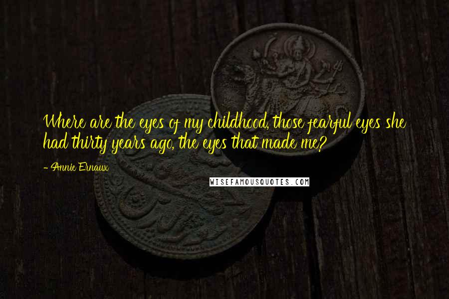 Annie Ernaux quotes: Where are the eyes of my childhood, those fearful eyes she had thirty years ago, the eyes that made me? Annie Ernaux quotes: Where are the eyes of my childhood, those fearful eyes she had thirty years ago, the eyes that made me?