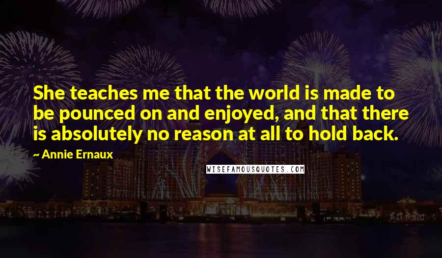 Annie Ernaux quotes: She teaches me that the world is made to be pounced on and enjoyed, and that there is absolutely no reason at all to hold back. Annie Ernaux quotes: She teaches me that the world is made to be pounced on and enjoyed, and that there is absolutely no reason at all to hold back.