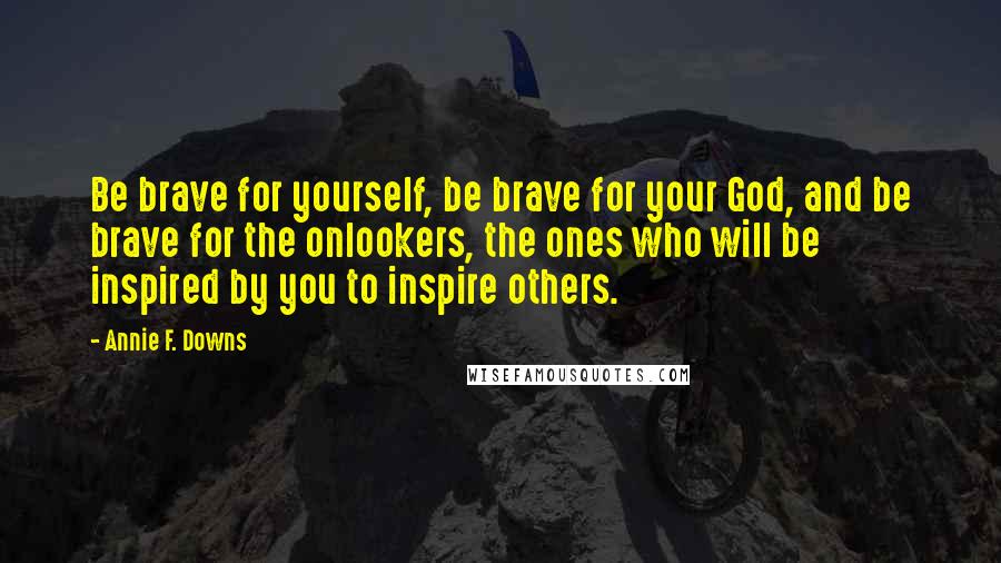 Annie F. Downs quotes: Be brave for yourself, be brave for your God, and be brave for the onlookers, the ones who will be inspired by you to inspire others.