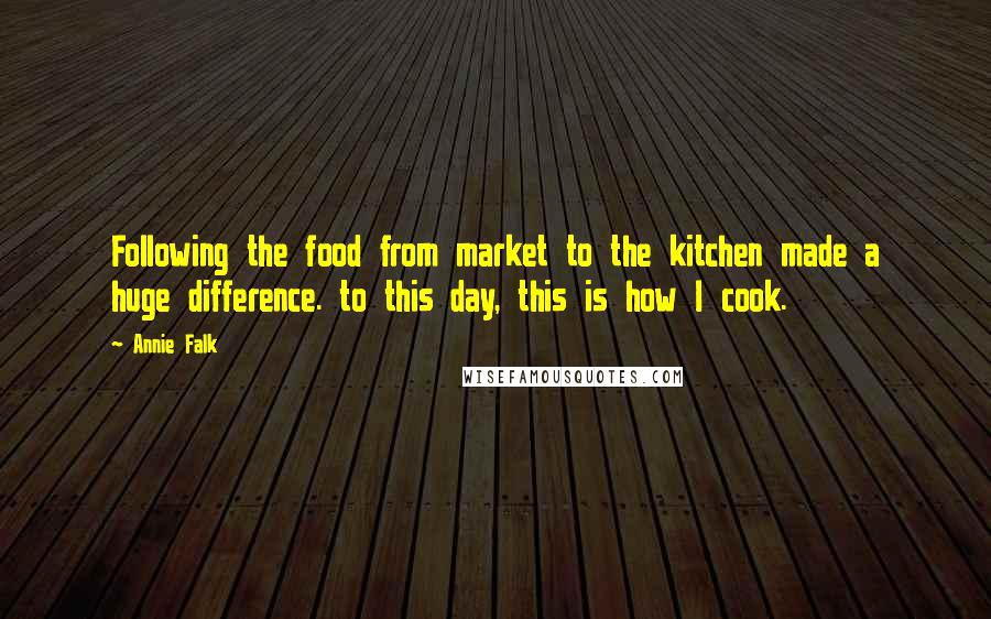 Annie Falk quotes: Following the food from market to the kitchen made a huge difference. to this day, this is how I cook.