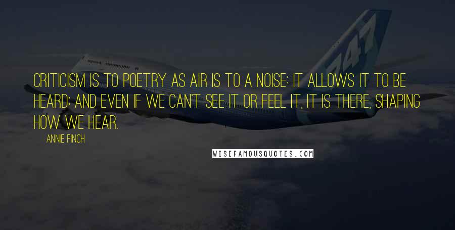 Annie Finch quotes: Criticism is to poetry as air is to a noise: it allows it to be heard; and even if we can't see it or feel it, it is there, shaping Annie Finch quotes: Criticism is to poetry as air is to a noise: it allows it to be heard; and even if we can't see it or feel it, it is there, shaping
