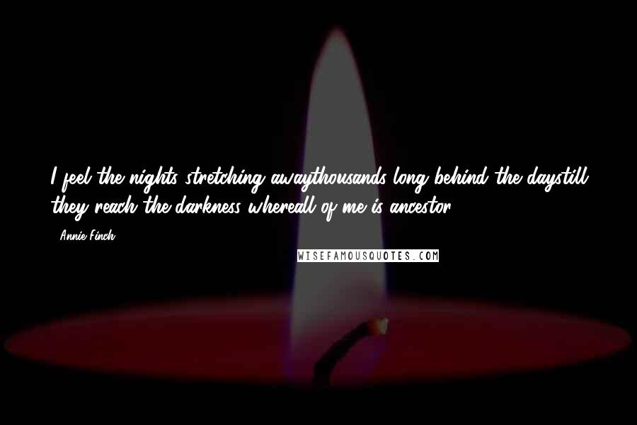 Annie Finch quotes: I feel the nights stretching awaythousands long behind the daystill they reach the darkness whereall of me is ancestor. Annie Finch quotes: I feel the nights stretching awaythousands long behind the daystill they reach the darkness whereall of me is ancestor.