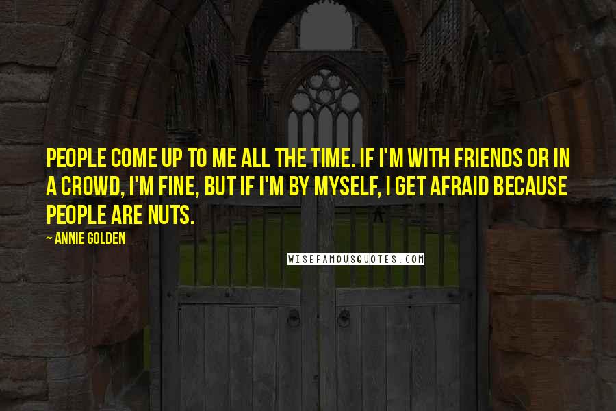 Annie Golden quotes: People come up to me all the time. If I'm with friends or in a crowd, I'm fine, but if I'm by myself, I get afraid because people are nuts. Annie Golden quotes: People come up to me all the time. If I'm with friends or in a crowd, I'm fine, but if I'm by myself, I get afraid because people are nuts.