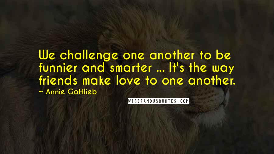 Annie Gottlieb quotes: We challenge one another to be funnier and smarter ... It's the way friends make love to one another.