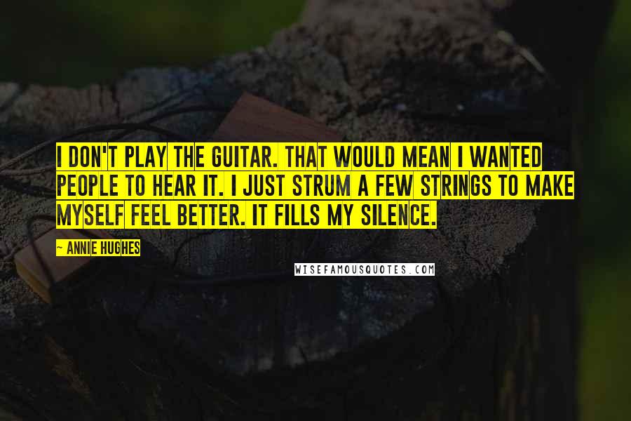 Annie Hughes quotes: I don't play the guitar. That would mean I wanted people to hear it. I just strum a few strings to make myself feel better. It fills my silence. Annie Hughes quotes: I don't play the guitar. That would mean I wanted people to hear it. I just strum a few strings to make myself feel better. It fills my silence.