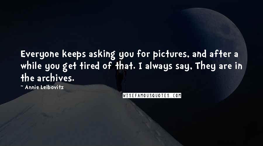 Annie Leibovitz quotes: Everyone keeps asking you for pictures, and after a while you get tired of that. I always say, They are in the archives.