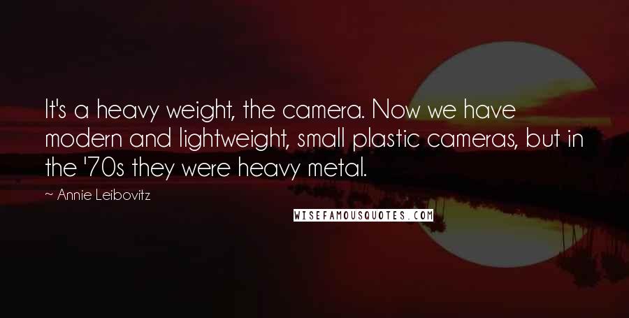 Annie Leibovitz quotes: It's a heavy weight, the camera. Now we have modern and lightweight, small plastic cameras, but in the '70s they were heavy metal.