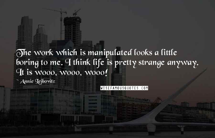 Annie Leibovitz quotes: The work which is manipulated looks a little boring to me. I think life is pretty strange anyway. It is wooo, wooo, wooo! Annie Leibovitz quotes: The work which is manipulated looks a little boring to me. I think life is pretty strange anyway. It is wooo, wooo, wooo!