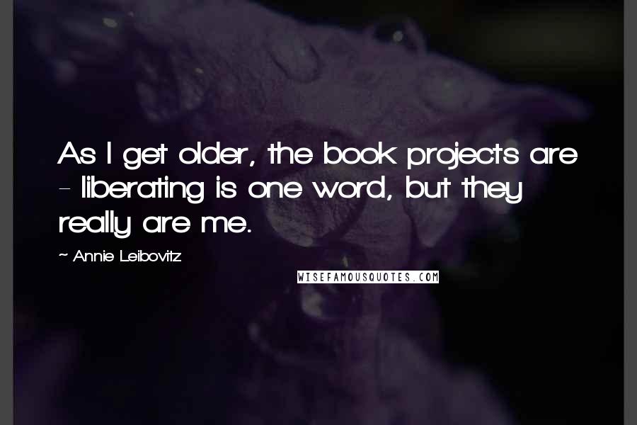 Annie Leibovitz quotes: As I get older, the book projects are - liberating is one word, but they really are me.