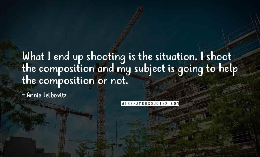 Annie Leibovitz quotes: What I end up shooting is the situation. I shoot the composition and my subject is going to help the composition or not.