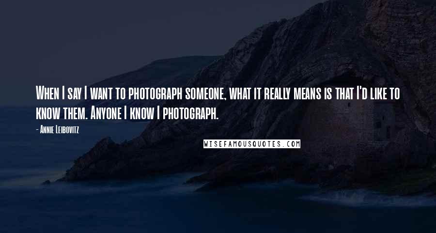 Annie Leibovitz quotes: When I say I want to photograph someone, what it really means is that I'd like to know them. Anyone I know I photograph.
