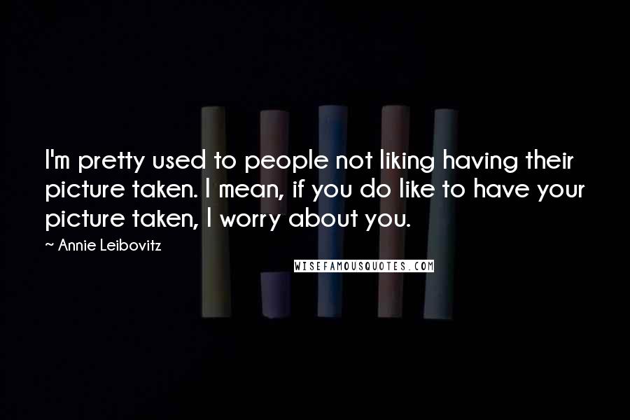 Annie Leibovitz quotes: I'm pretty used to people not liking having their picture taken. I mean, if you do like to have your picture taken, I worry about you.