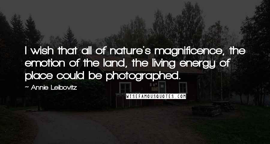 Annie Leibovitz quotes: I wish that all of nature's magnificence, the emotion of the land, the living energy of place could be photographed.