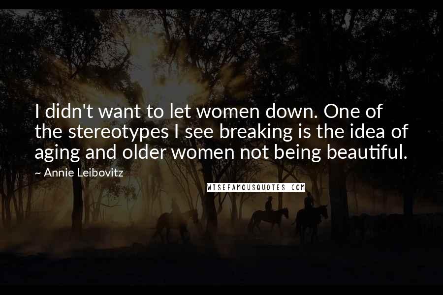 Annie Leibovitz quotes: I didn't want to let women down. One of the stereotypes I see breaking is the idea of aging and older women not being beautiful.